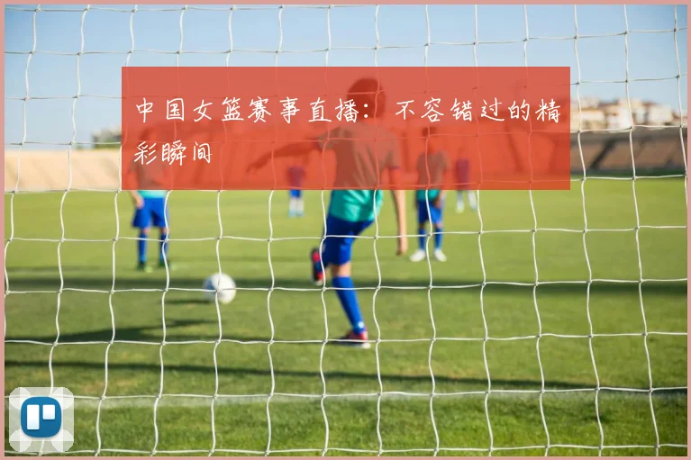 中国女篮赛事直播：不容错过的精彩瞬间