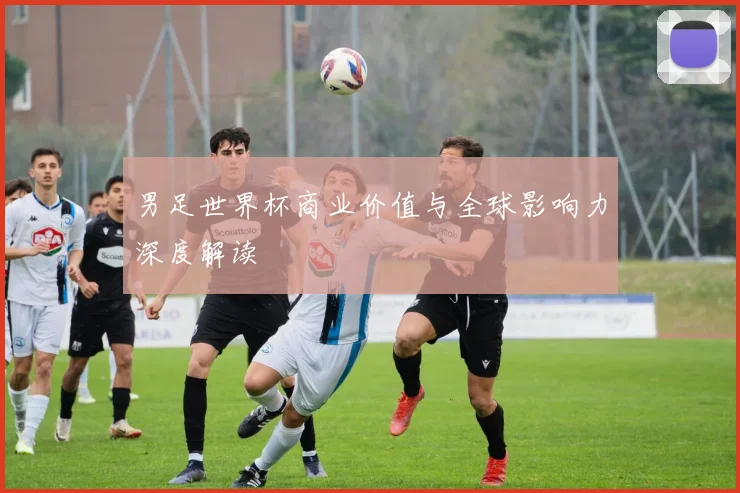 男足世界杯商业价值与全球影响力深度解读