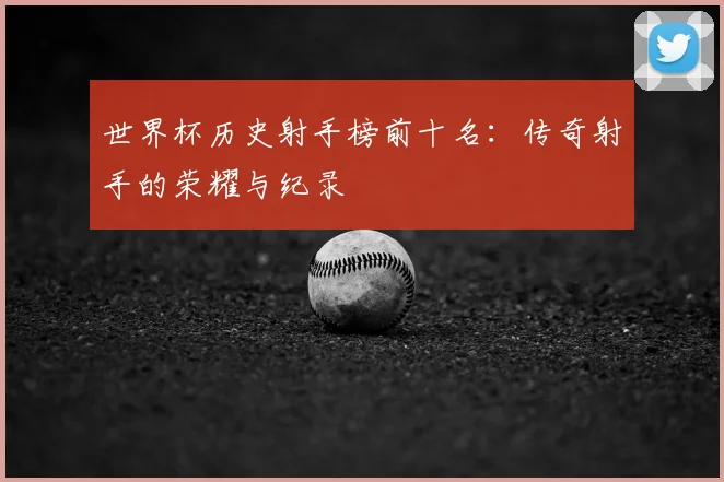世界杯历史射手榜前十名：传奇射手的荣耀与纪录