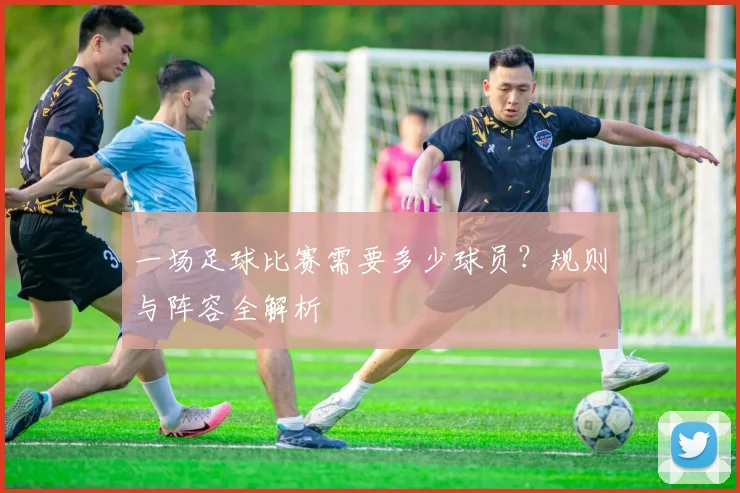 一场足球比赛需要多少球员？规则与阵容全解析