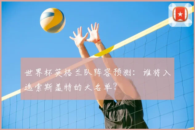 世界杯英格兰队阵容预测：谁将入选索斯盖特的大名单？