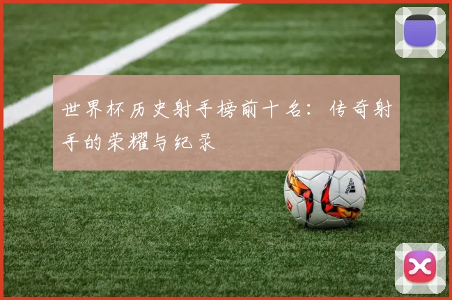 世界杯历史射手榜前十名:传奇射手的荣耀与纪录